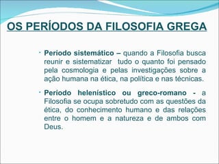 OS PERÍODOS DA FILOSOFIA GREGA Período sistemático –  quando a Filosofia busca reunir e sistematizar  tudo o quanto foi pensado pela cosmologia e pelas investigações sobre a ação humana na ética, na política e nas técnicas. Período helenístico ou greco-romano -  a Filosofia se ocupa sobretudo com as questões da ética, do conhecimento humano e das relações entre o homem e a natureza e de ambos com Deus. 