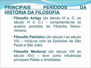 PRINCIPAIS PERÍODOS DA HISTÓRIA DA FILOSOFIA Filosofia Antiga  (do século VI a. C. ao século VI d. C.) – compreende-se os quatros períodos da Filosofia Greco-romana; Filosofia Patrístic a (do século I ao século VII) – inicia-se com as Epístolas de São Paulo e São João; Filosofia Medieval  (do século VIII ao século XIV) – teve como influências principais Platão e Aristóteles; 