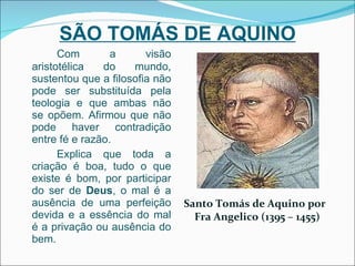 SÃO TOMÁS DE AQUINO Com a visão aristotélica do mundo, sustentou que a filosofia não pode ser substituída pela teologia e que ambas não se opõem. Afirmou que não pode haver contradição entre fé e razão. Explica que toda a criação é boa, tudo o que existe é bom, por participar do ser de  Deus , o mal é a ausência de uma perfeição devida e a essência do mal é a privação ou ausência do bem. Santo Tomás de Aquino por Fra Angelico (1395 – 1455) 