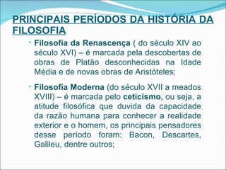PRINCIPAIS PERÍODOS DA HISTÓRIA DA FILOSOFIA Filosofia da Renascença  ( do século XIV ao século XVI) – é marcada pela descobertas de obras de Platão desconhecidas na Idade Média e de novas obras de Aristóteles; Filosofia Moderna  (do século XVII a meados XVIII) – é marcada pelo  ceticismo,  ou seja, a atitude filosófica que duvida da capacidade da razão humana para conhecer a realidade exterior e o homem, os principais pensadores desse período foram: Bacon, Descartes, Galileu, dentre outros; 