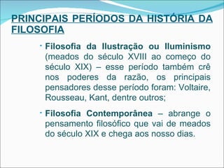 PRINCIPAIS PERÍODOS DA HISTÓRIA DA FILOSOFIA Filosofia da Ilustração ou Iluminismo  (meados do século XVIII ao começo do século XIX) – esse período também crê nos poderes da razão, os principais pensadores desse período foram: Voltaire, Rousseau, Kant, dentre outros; Filosofia Contemporânea  – abrange o pensamento filosófico que vai de meados do século XIX e chega aos nosso dias. 