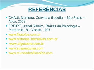 REFERÊNCIAS CHAUI, Marilena. Convite a filosofia – São Paulo – Ática, 2003. FREIRE, Izabel Ribeiro. Raízes da Psicologia – Petrópolis, RJ: Vozes, 1997. www.filosofos.com.br www.historias.interativas.nom.br www.algosobre.com.br www.suapesquisa.com www.mundodosfilosofos.com 