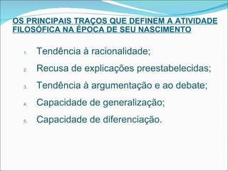 OS PRINCIPAIS TRAÇOS QUE DEFINEM A ATIVIDADE FILOSÓFICA NA ÉPOCA DE SEU NASCIMENTO Tendência à racionalidade; Recusa de explicações preestabelecidas; Tendência à argumentação e ao debate; Capacidade de generalização; Capacidade de diferenciação. 