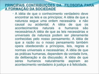PRINCIPAIS CONTRIBUIÇÕES DA  FILOSOFIA PARA A FORMAÇÃO DA SOCIEDADE A idéia de que o conhecimento verdadeiro deve encontrar as leis e os princípios; A idéia de que a natureza segue uma ordem necessária  e não causal ou acidental; A idéia de que os acontecimentos naturais e humanos são necessários;A idéia de que as leis necessárias e universais da natureza podem ser plenamente conhecidas pelo nosso pensamento;  A idéia de que a razão ou o nosso pensamento também opera obedecendo a príncipios, leis, regras e normas universais e necessárias;   A idéia de que as práticas humanas, dependem da vontade livre, da deliberação e da discussão; A idéia de que seres humanos naturalmente aspiram ao acontecimento verdadeiro à justiça e à felicidade. 