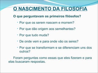 O NASCIMENTO DA FILOSOFIA O que perguntavam os primeiros filósofos? Por que os serem nascem e morrem? Por que dão origem aos semelhantes? Por que tudo muda? De onde vem e para onde vão os seres? Por que se transformam e se diferenciam uns dos outros? Foram perguntas como essas que eles fizeram e para elas buscaram respostas. 