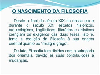 O NASCIMENTO DA FILOSOFIA Desde o final do século XIX da nossa era e durante o século XX, estudos históricos, arqueológicos, lingüísticos, literários e artísticos corrigiam os exageros das duas teses, isto é, tanto a redução da Filosofia à sua origem oriental quanto ao “milagre grego”. De fato, Filosofia tem dívidas com a sabedoria dos orientais, devido as suas contribuições e mudanças . 