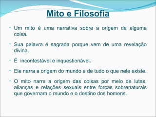 Mito e Filosofia Um mito é uma narrativa sobre a origem de alguma coisa. Sua palavra é sagrada porque vem de uma revelação divina. É  incontestável e inquestionável. Ele narra a origem do mundo e de tudo o que nele existe. O mito narra a origem das coisas por meio de lutas, alianças e relações sexuais entre forças sobrenaturais que governam o mundo e o destino dos homens. 