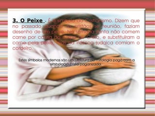 3. O Peixe  -   É o símbolo do Cristianismo. Dizem que no passado quando os cristãos se reunião, faziam desenho de um peixe. Na semana santa não comem carne por causa do corpo de Cristo, e substituíram a carne pelo peixe, mas na Páscoa judaica comiam o cordeiro. Estes símbolos modernos são uma mistura de mitologia pagã com a simbologia cristã paganizada. 