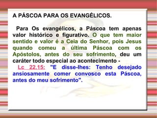 A PÁSCOA PARA OS EVANGÉLICOS. Para Os evangélicos, a Páscoa tem apenas valor histórico e figurativo.  O que tem maior sentido e valor é a Ceia do Senhor, pois Jesus quando comeu a última Páscoa com os Apóstolos, antes do seu sofrimento , deu um caráter todo especial ao acontecimento - Lc 22.15:   "E disse-lhes: Tenho desejado ansiosamente comer convosco esta Páscoa, antes do meu sofrimento". 