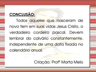 CONCLUSÃO: Todos aqueles que nasceram de novo tem em suas vidas Jesus Cristo, o verdadeiro cordeiro pascal. Devem lembrar do calvário constantemente, independente de uma data fixada no calendário anual. Criação: Profº Marta Melo 