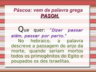 Páscoa: vem da palavra grega  PASOH. Q ue quer:  “ Dizer passar além, passar por perto.” No hebraico, a palavra descreve a passagem do anjo da morte, quando seriam mortos todos os primogênitos do Egito e poupados os dos Israelitas. 