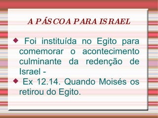 A PÁSCOA PARA ISRAEL  Foi instituída no Egito para comemorar o acontecimento culminante da redenção de Israel - Ex 12.14. Quando Moisés os retirou do Egito. 