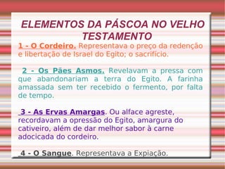 ELEMENTOS DA PÁSCOA NO VELHO TESTAMENTO 1 - O Cordeiro.  Representava o preço da redenção e libertação de Israel do Egito; o sacrifício. 2 - Os Pães Asmos.  Revelavam a pressa com que abandonariam a terra do Egito. A farinha amassada sem ter recebido o fermento, por falta de tempo. 3 - As Ervas Amargas . Ou alface agreste, recordavam a opressão do Egito, amargura do cativeiro, além de dar melhor sabor à carne adocicada do cordeiro. 4 - O Sangue . Representava a Expiação. 