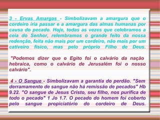 3 - Ervas Amargas  - Simbolizavam a amargura que o cordeiro iria passar e a amargura das almas humanas por causa do pecado. Hoje, todas as vezes que celebramos a ceia do Senhor, relembramos o grande feito da nossa redenção, feita não mais por um cordeiro, não mais por um cativeiro físico, mas pelo próprio Filho de Deus.    "Podemos dizer que o Egito foi o calvário da nação hebraica, como o calvário de Jerusalém foi o nosso calvário".    4  - O Sangue  - Simbolizavam a garantia do perdão. "Sem derramamento de sangue não há remissão de pecados" Hb 9.22. "O sangue de Jesus Cristo, seu filho, nos purifica de todo o pecado" 1 Jo 1.7. O pecado do homem foi coberto pelo sangue propiciatório do cordeiro de Deus.   