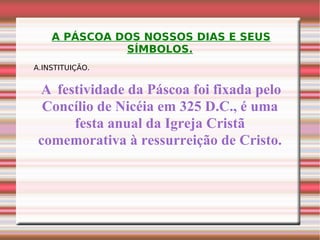 A PÁSCOA DOS NOSSOS DIAS E SEUS SÍMBOLOS. A.INSTITUIÇÃO. A  festividade da Páscoa foi fixada pelo Concílio de Nicéia em 325 D.C., é uma festa anual da Igreja Cristã comemorativa à ressurreição de Cristo. 