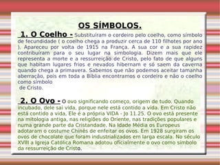 OS SÍMBOLOS. 1. O Coelho -   Substituíram o cordeiro pelo coelho, como símbolo de fecundidade ( o coelho chega a produzir cerca de 110 filhotes por ano ). Apareceu por volta de 1915 na França. A sua cor e a sua rapidez contribuíram para o seu lugar na simbologia. Dizem mais que ele representa a morte e a ressurreição de Cristo, pelo fato de que alguns que habitam lugares frios e nevados hibernam e só saem da caverna quando chega a primavera. Sabemos que não podemos aceitar tamanha aberração, pois em toda a Bíblia encontramos o cordeiro e não o coelho como símbolo de Cristo. 2. O Ovo -  O  ovo significando começo, origem de tudo. Quando incubado, dele sai vida, porque nele está contido a vida. Em Cristo não está contido a vida, Ele é a própria VIDA - Jo 11.25. O ovo está presente na mitologia antiga, nas religiões do Oriente, nas tradições populares e numa grande parte da Cristandade. Na Idade Média os Europeus adotaram o costume Chinês de enfeitar os ovos. Em 1928 surgiram os ovos de chocolate que foram industrializados em larga escala. No século XVIII a Igreja Católica Romana adotou oficialmente o ovo como símbolo da ressurreição de Crist o. 