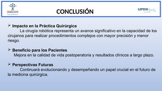 CONCLUSIÓN
 Impacto en la Práctica Quirúrgica
La cirugía robótica representa un avance significativo en la capacidad de los
cirujanos para realizar procedimientos complejos con mayor precisión y menor
riesgo.
 Beneficio para los Pacientes
Mejora en la calidad de vida postoperatoria y resultados clínicos a largo plazo.
 Perspectivas Futuras
Continuará evolucionando y desempeñando un papel crucial en el futuro de
la medicina quirúrgica.
 