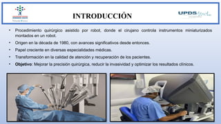 INTRODUCCIÓN
• Procedimiento quirúrgico asistido por robot, donde el cirujano controla instrumentos miniaturizados
montados en un robot.
• Origen en la década de 1980, con avances significativos desde entonces.
• Papel creciente en diversas especialidades médicas.
• Transformación en la calidad de atención y recuperación de los pacientes.
• Objetivo: Mejorar la precisión quirúrgica, reducir la invasividad y optimizar los resultados clínicos.
 