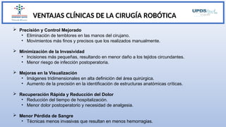 VENTAJAS CLÍNICAS DE LA CIRUGÍA ROBÓTICA
 Precisión y Control Mejorado
• Eliminación de temblores en las manos del cirujano.
• Movimientos más finos y precisos que los realizados manualmente.
 Minimización de la Invasividad
• Incisiones más pequeñas, resultando en menor daño a los tejidos circundantes.
• Menor riesgo de infección postoperatoria.
 Mejoras en la Visualización
• Imágenes tridimensionales en alta definición del área quirúrgica.
• Aumento de la precisión en la identificación de estructuras anatómicas críticas.
 Recuperación Rápida y Reducción del Dolor
• Reducción del tiempo de hospitalización.
• Menor dolor postoperatorio y necesidad de analgesia.
 Menor Pérdida de Sangre
• Técnicas menos invasivas que resultan en menos hemorragias.
 