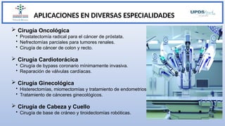 APLICACIONES EN DIVERSAS ESPECIALIDADES
 Cirugía Oncológica
• Prostatectomía radical para el cáncer de próstata.
• Nefrectomías parciales para tumores renales.
• Cirugía de cáncer de colon y recto.
 Cirugía Cardiotorácica
• Cirugía de bypass coronario mínimamente invasiva.
• Reparación de válvulas cardíacas.
 Cirugía Ginecológica
• Histerectomías, miomectomías y tratamiento de endometriosis.
• Tratamiento de cánceres ginecológicos.
 Cirugía de Cabeza y Cuello
• Cirugía de base de cráneo y tiroidectomías robóticas.
 