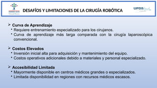 DESAFÍOS Y LIMITACIONES DE LA CIRUGÍA ROBÓTICA
 Curva de Aprendizaje
• Requiere entrenamiento especializado para los cirujanos.
• Curva de aprendizaje más larga comparada con la cirugía laparoscópica
convencional.
 Costos Elevados
• Inversión inicial alta para adquisición y mantenimiento del equipo.
• Costos operativos adicionales debido a materiales y personal especializado.
 Accesibilidad Limitada
• Mayormente disponible en centros médicos grandes o especializados.
• Limitada disponibilidad en regiones con recursos médicos escasos.
 