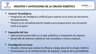 DESAFÍOS Y LIMITACIONES DE LA CIRUGÍA ROBÓTICA
 Avances Tecnológicos
• Integración de inteligencia artificial para soporte en la toma de decisiones
intraoperatorias.
• Mejora en la retroalimentación háptica para proporcionar una sensación
táctil al cirujano.
 Expansión del Uso
• Aplicaciones potenciales en cirugía pediátrica y trasplantes de órganos.
• Desarrollo de sistemas robóticos más accesibles y menos costosos.
 Investigación en Curso
• Estudios clínicos que evalúan la eficacia a largo plazo de la cirugía robótica.
• Innovaciones en la miniaturización de equipos y mejora de la portabilidad.
 