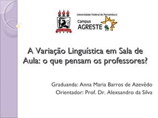 A Variação Linguística em Sala de Aula: o que pensam os professores? Graduanda: Anna Maria Barros de Azevêdo Orientador: Prof. Dr. Alexsandro da Silva 
