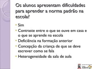 Os alunos apresentam dificuldades para aprender a norma padrão na escola? Sim Contraste entre o que se ouve em casa e o que se aprende na escola Deficiência na formação anterior Concepção da criança de que se deve escrever como se fala Heterogeneidade da sala de aula 