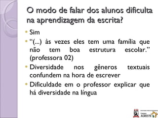 O modo de falar dos alunos dificulta na aprendizagem da escrita? Sim “ (...) às vezes eles tem uma família que não tem boa estrutura escolar.” (professora 02) Diversidade nos gêneros textuais confundem na hora de escrever Dificuldade em o professor explicar que há diversidade na língua 