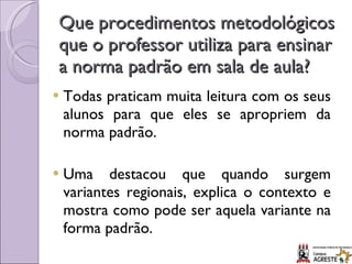 Que procedimentos metodológicos que o professor utiliza para ensinar a norma padrão em sala de aula? Todas praticam muita leitura com os seus alunos para que eles se apropriem da norma padrão. Uma destacou que quando surgem variantes regionais, explica o contexto e mostra como pode ser aquela variante na forma padrão. 