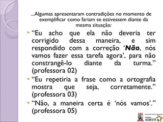 ...Algumas apresentaram contradições no momento de exemplificar como fariam se estivessem diante da mesma situação: “ Eu acho que ela não deveria ter corrigido dessa maneira, e sim respondido com a correção ‘ Não , nós vamos fazer essa tarefa agora’, para não constrangê-lo diante da turma.” (professora 02) “ Eu repetiria a frase como a ortografia mostra que seja, corretamente.” (professora 03) “ Não, a maneira certa é ‘nós vamos’.” (professora 05) 
