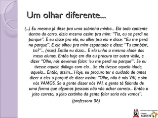 Um olhar diferente... (...) Eu mesma já disse pra uma sobrinha minha... Ela toda contente dentro do carro, dizia mesmo assim pra mim: “Tia, eu se perdi no parque”. E eu disse pra ela, eu olhei pra ela e disse: “Eu me perdi no parque”. E ela olhou pra mim espantada e disse: “Tu também, tia?”... (risos) Então eu dizia... E ela tinha a mesma idade dos meus alunos. Então hoje em dia eu procuro ter outra visão, e dizer “Olhe, nós devemos falar: ‘eu me perdi no parque’”. Se eu tivesse aquele diálogo com ela... Se ela tivesse aquela idade, aquela... Então, assim... Hoje, eu procuro ter o cuidado de antes dizer a eles o porquê de dizer assim: “Olhe, não é nós VAI, e sim nós VAMOS. Se a gente disser nós VAI, a gente tá falando de uma forma que algumas pessoas não vão achar correto... Então o jeito correto, o jeito certinho da gente falar seria nós vamos”.  (professora 06) 