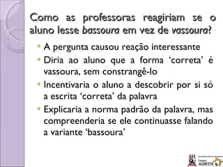 Como as professoras reagiriam se o aluno lesse  bassoura  em vez de  vassoura ? A pergunta causou reação interessante Diria ao aluno que a forma ‘correta’ é vassoura, sem constrangê-lo Incentivaria o aluno a descobrir por si só a escrita ‘correta’ da palavra Explicaria a norma padrão da palavra, mas compreenderia se ele continuasse falando a variante ‘bassoura’ 