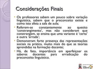 Considerações Finais Os professores sabem um pouco sobre variação linguística, sabem que o preconceito existe e como isto afeta a sala de aula; Referem-se constantemente ao quesito ‘constrangimento’, mas não consideram que constrangem, se ensina que uma variante é ‘certa’ e outra ‘errada’; Demonstram forte presença das representações sociais na prática, muito mais do que as teorias aprendidas na formação docente; Há, de fato, importância em aperfeiçoar os saberes docentes para erradicação do preconceito linguístico. 