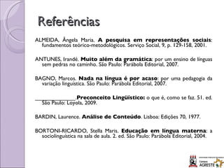 Referências ALMEIDA, Ângela Maria.  A pesquisa em representações sociais : fundamentos teórico-metodológicos. Serviço Social, 9, p. 129-158, 2001.   ANTUNES, Irandé.  Muito além da gramática : por um ensino de línguas sem pedras no caminho. São Paulo: Parábola Editorial, 2007.   BAGNO, Marcos.  Nada na língua é por acaso : por uma pedagogia da variação linguística. São Paulo: Parábola Editorial, 2007.   _____________. Preconceito Lingüístico:  o que é, como se faz. 51. ed. São Paulo: Loyola, 2009.   BARDIN, Laurence.  Análise de Conteúdo . Lisboa: Edições 70, 1977.  BORTONI-RICARDO, Stella Maris.  Educação em língua materna : a sociolinguística na sala de aula. 2. ed. São Paulo: Parábola Editorial, 2004. 