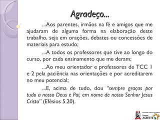 Agradeço... ...Aos parentes, irmãos na fé e amigos que me ajudaram de alguma forma na elaboração deste trabalho, seja em orações, debates ou concessões de materiais para estudo; ...A todos os professores que tive ao longo do curso, por cada ensinamento que me deram; ...Ao meu orientador e professores de TCC 1 e 2 pela paciência nas orientações e por acreditarem no meu potencial; ...E, acima de tudo, dou  “sempre graças por tudo a nosso Deus e Pai, em nome de nosso Senhor Jesus Cristo”  (Efésios 5.20). 