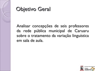 Objetivo Geral Analisar concepções de seis professores da rede pública municipal de Caruaru sobre o tratamento da variação linguística em sala de aula. 
