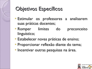 Objetivos Específicos Estimular os professores a analisarem suas práticas docentes; Romper limites do preconceito linguístico; Estabelecer novas práticas de ensino; Proporcionar reflexão diante do tema; Incentivar outras pesquisas na área. 