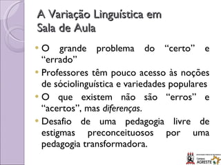 A Variação Linguística em  Sala de Aula O grande problema do “certo” e “errado” Professores têm pouco acesso às noções de sóciolinguística e variedades populares O que existem não são “erros” e “acertos”, mas  diferenças . Desafio de uma pedagogia livre de estigmas preconceituosos por uma pedagogia transformadora. 