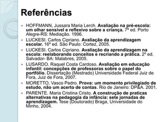 Referências
   HOFFMANN, Jussara Maria Lerch. Avaliação na pré-escola:
    um olhar sensível e reflexivo sobre a criança. 7ª ed. Porto
    Alegre-RS: Mediação. 1996.
   LUCKESI. Carlos Cipriano. Avaliação da aprendizagem
    escolar. 16º ed. São Paulo: Cortez, 2005.
   LUCKESI. Carlos Cipriano. Avaliação da aprendizagem na
    escola: reelaborando conceitos e recriando a prática. 2º ed.
    Salvador- BA: Malabres, 2005.
   LUSARDO. Raquel Costa Cardoso. Avaliação em educação
    infantil: concepções de professoras sobre o papel do
    portfólio. Dissertação (Mestrado) Universidade Federal Juiz de
    Fora, Juiz de Fora, 2007.
   MORETTO, Vasco Pedro. Prova: um momento privilegiado de
    estudo, não um acerto de contas. Rio de Janeiro: DP&A. 2001.
   PARENTE. Maria Cristina Cristo. A construção de praticas
    alternativas na pedagogia da infância: sete jornadas de
    aprendizagem. Tese (Doutorado) Braga, Universidade do
    Minho, 2004.
 