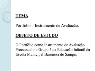 TEMA

Portfólio – Instrumento de Avaliação.

OBJETO DE ESTUDO

O Portfólio como Instrumento de Avaliação
Processual no Grupo 5 da Educação Infantil da
Escola Municipal Baronesa do Sauipe.
 