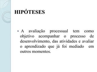 HIPÓTESES


   A avaliação processual tem como
    objetivo acompanhar o processo de
    desenvolvimento, das atividades e avaliar
    o aprendizado que já foi mediado em
    outros momentos.
 