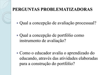 PERGUNTAS PROBLEMATIZADORAS


    Qual a concepção de avaliação processual?

    Qual a concepção de portfólio como
     instrumento de avaliação?

    Como o educador avalia o aprendizado do
     educando, através das atividades elaboradas
     para a construção do portfólio?
 