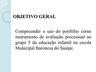 OBJETIVO GERAL


Compreender o uso do portfólio como
instrumento de avaliação processual no
grupo 5 da educação infantil na escola
Municipal Baronesa do Sauipe.
 
