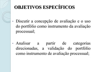OBJETIVOS ESPECÍFICOS

•   Discutir a concepção de avaliação e o uso
    do portfólio como instrumento da avaliação
    processual;

•   Analisar    a   partir    de    categorias
    direcionadas, a validação do portfólio
    como instrumento de avaliação processual;
 