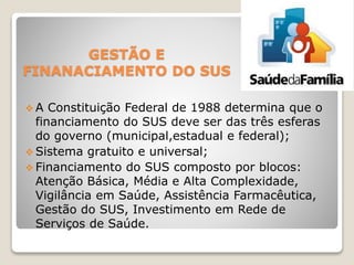 GESTÃO E
FINANACIAMENTO DO SUS
 A Constituição Federal de 1988 determina que o
financiamento do SUS deve ser das três esferas
do governo (municipal,estadual e federal);
 Sistema gratuito e universal;
 Financiamento do SUS composto por blocos:
Atenção Básica, Média e Alta Complexidade,
Vigilância em Saúde, Assistência Farmacêutica,
Gestão do SUS, Investimento em Rede de
Serviços de Saúde.
 