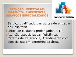 ATENÇAO HOSPITALAR,
URGÊNCIA, EMERGÊNCIA,
SERVIÇOS ESPECIALIZADOS
Serviço qualificado das portas de entradas
de Hospitais;
Leitos de cuidados prolongados, UTIs;
Atenção especializada: Policlínicas,
Centros de Referência, Atendimento com
especialista em determinada área.
 