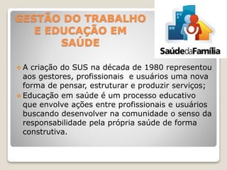GESTÃO DO TRABALHO
E EDUCAÇÃO EM
SAÚDE
 A criação do SUS na década de 1980 representou
aos gestores, profissionais e usuários uma nova
forma de pensar, estruturar e produzir serviços;
 Educação em saúde é um processo educativo
que envolve ações entre profissionais e usuários
buscando desenvolver na comunidade o senso da
responsabilidade pela própria saúde de forma
construtiva.
 