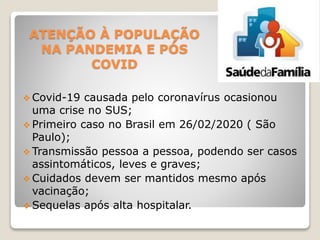 ATENÇÃO À POPULAÇÃO
NA PANDEMIA E PÓS
COVID
 Covid-19 causada pelo coronavírus ocasionou
uma crise no SUS;
 Primeiro caso no Brasil em 26/02/2020 ( São
Paulo);
 Transmissão pessoa a pessoa, podendo ser casos
assintomáticos, leves e graves;
 Cuidados devem ser mantidos mesmo após
vacinação;
 Sequelas após alta hospitalar.
 