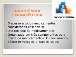 ASSISTÊNCIA
FARMACÊUTICA
O acesso a todos medicamentos
considerados essenciais;
Uso racional de medicamentos;
Organizada em três componentes para
oferta de medicamentos: Financiamento,
Básico Estratégico e Especializado.
 